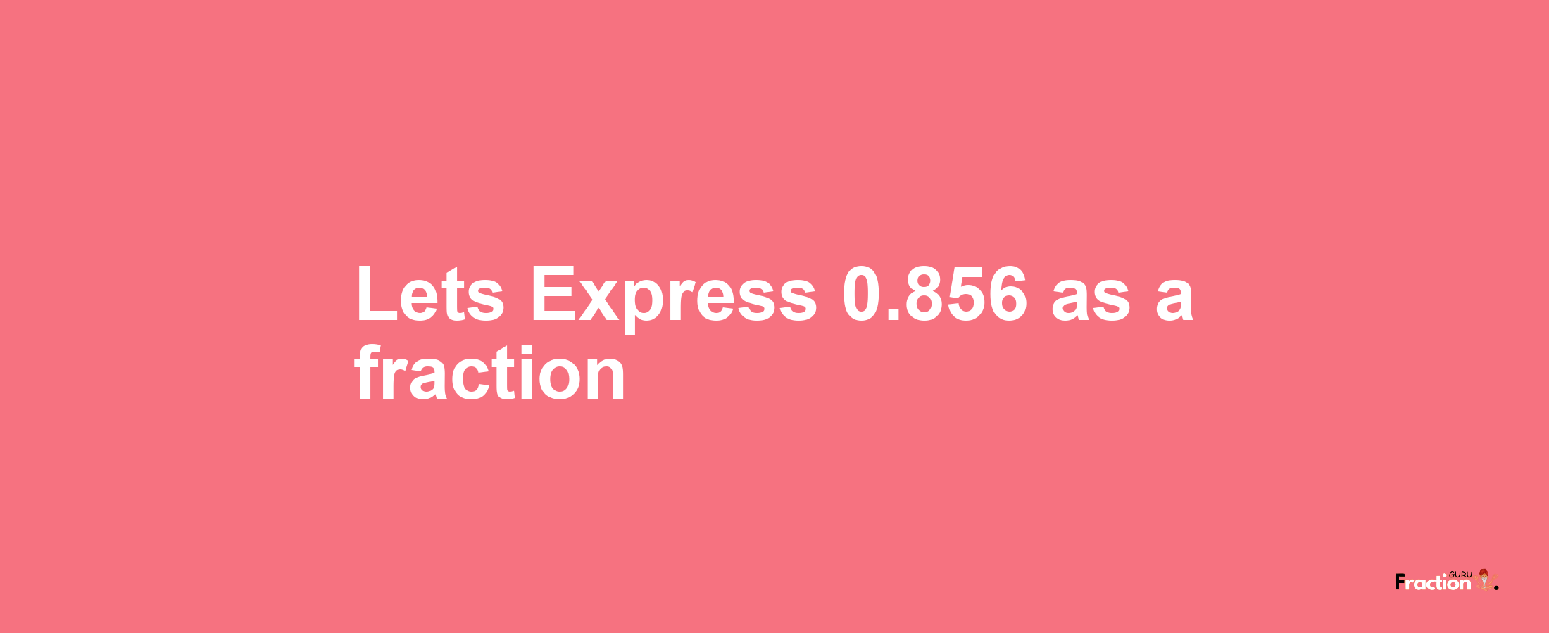 Lets Express 0.856 as afraction
